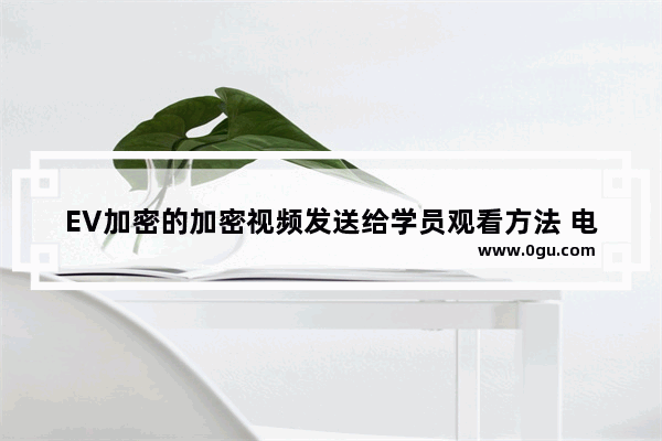 EV加密的加密视频发送给学员观看方法 电脑版EV加密的加密视频如何发送给学员观看
