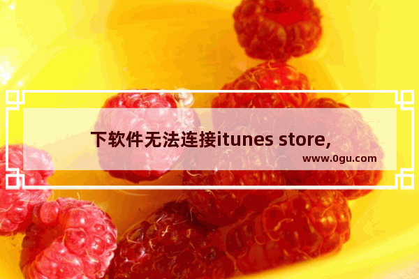 下软件无法连接itunes store,下载软件显示itunes store无法连接