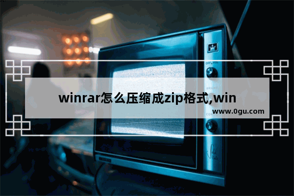 winrar怎么压缩成zip格式,winrar压缩后能生成的文件格式