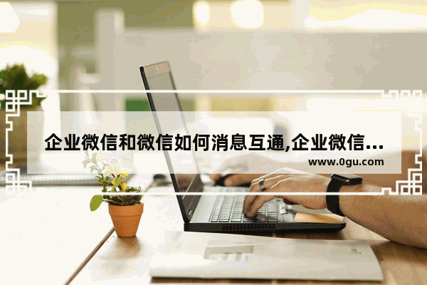 企业微信和微信如何消息互通,企业微信可以与微信消息可以互通吗
