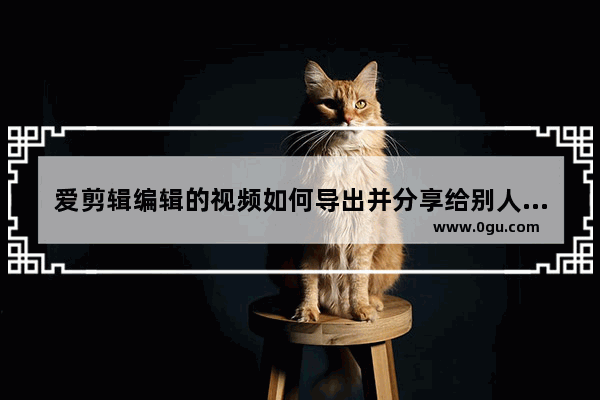 爱剪辑编辑的视频如何导出并分享给别人,爱剪辑编辑的视频如何导出并分享到微信