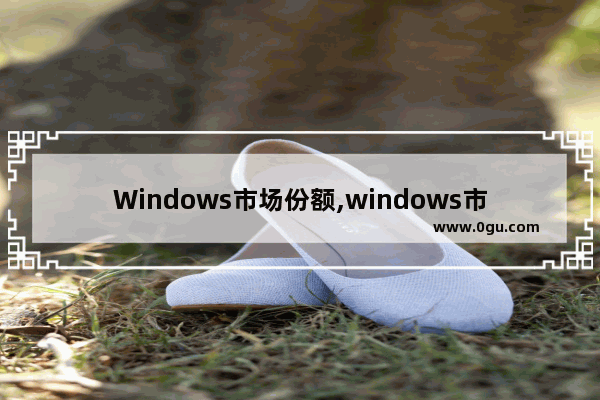 Windows市场份额,windows市场占比 3