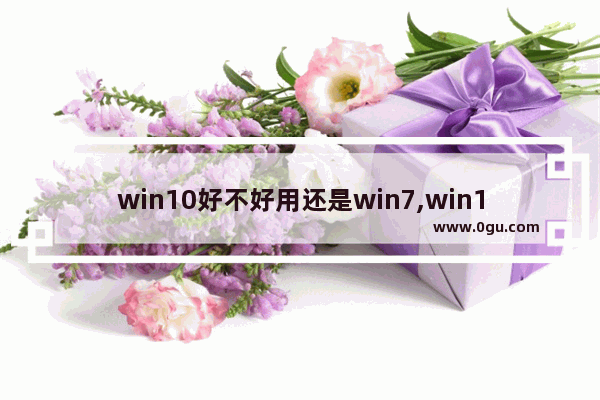 win10好不好用还是win7,win10一定比win7好吗