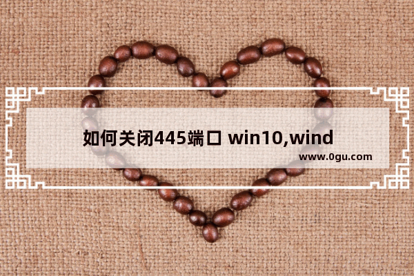 如何关闭445端口 win10,windows10怎么关闭445端口