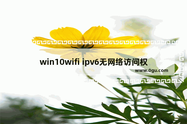 win10wifi ipv6无网络访问权限怎么解决,windows10 ipv6无网络访问权限