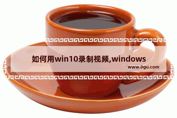 如何用win10录制视频,windows10怎么录制视频