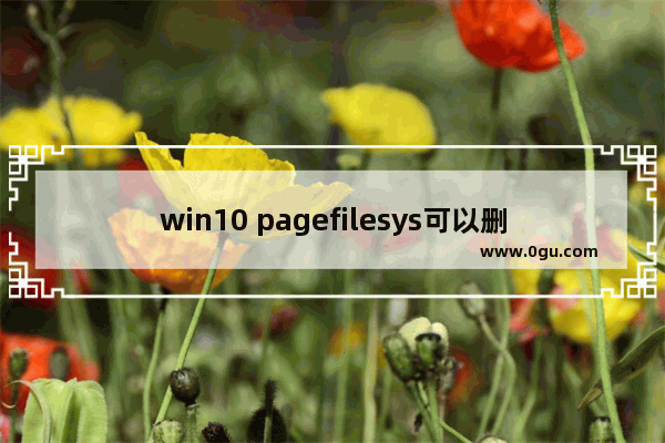 win10 pagefilesys可以删吗,系统文件pagefile.sys可以删除吗