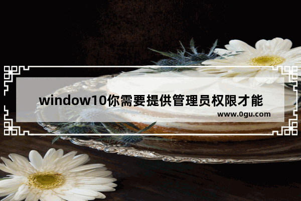 window10你需要提供管理员权限才能复制到此文件夹,win10提示需要提供管理员权限才能复制文件