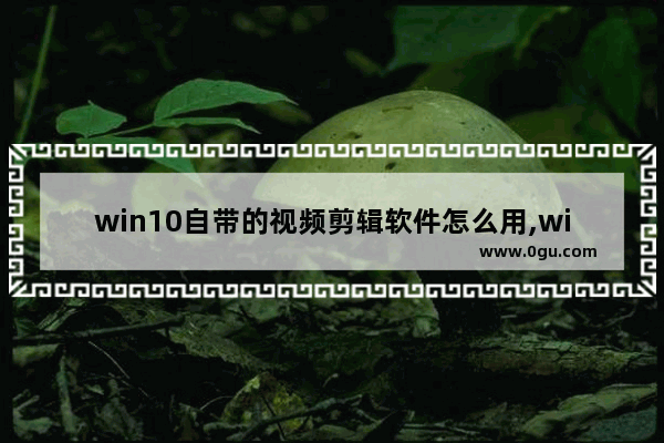 win10自带的视频剪辑软件怎么用,windows自带的视频编辑器