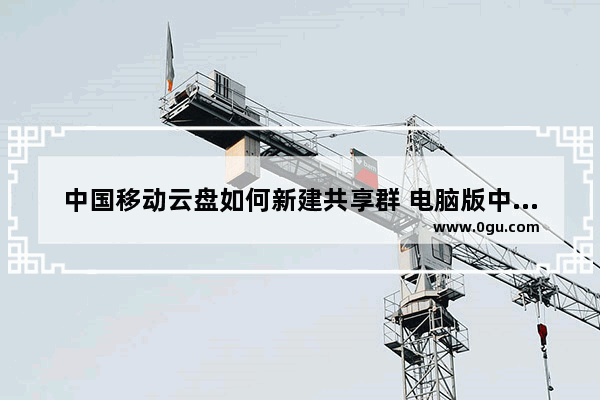 中国移动云盘如何新建共享群 电脑版中国移动云盘新建共享群的方法