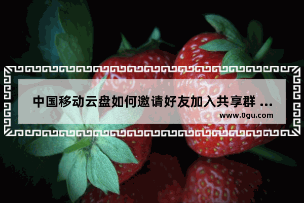 中国移动云盘如何邀请好友加入共享群 电脑版中国移动云盘邀请好友加入共享群的方法