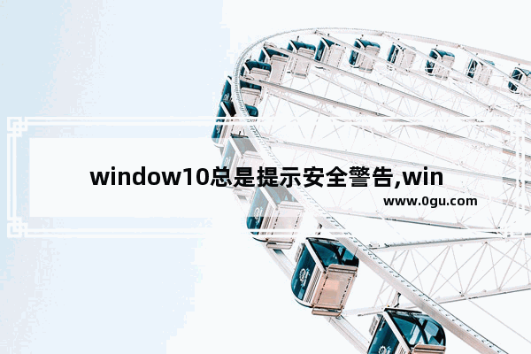 window10总是提示安全警告,win10电脑安装软件总是弹出安全警告
