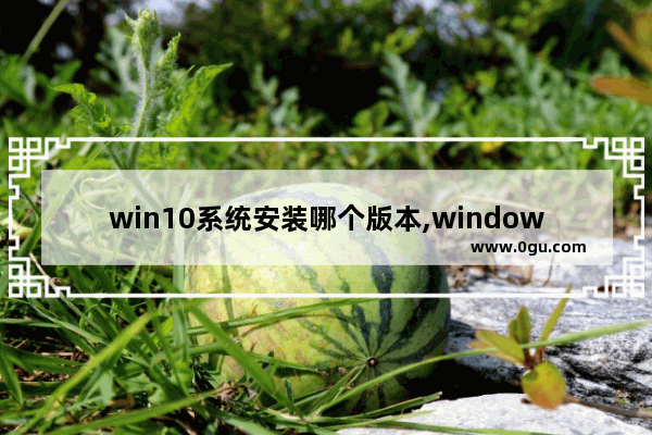 win10系统安装哪个版本,window10安装版和普通版的区别
