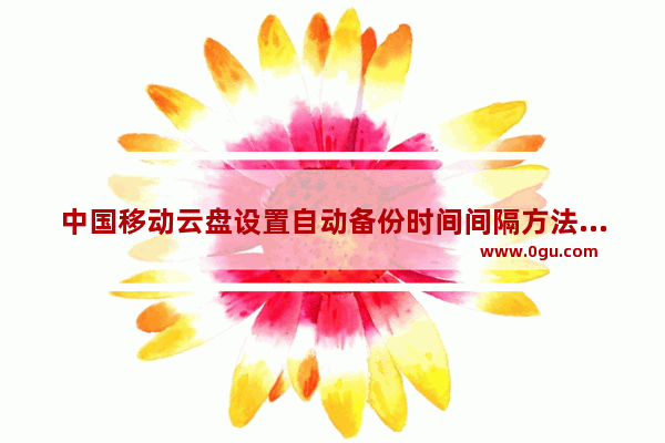 中国移动云盘设置自动备份时间间隔方法 中国移动云盘如何设置自动备份时间间隔