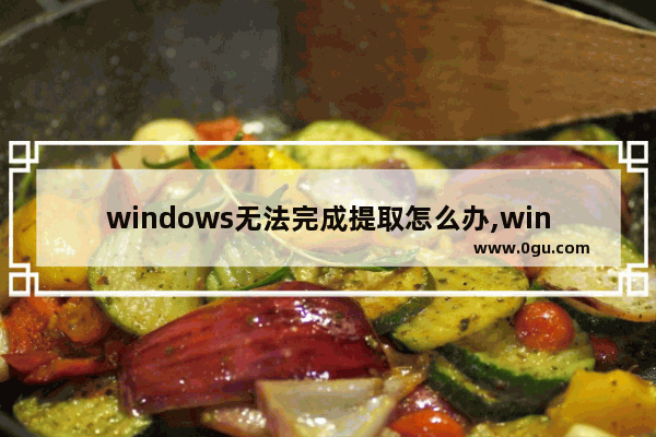 windows无法完成提取怎么办,win10无法提取文件
