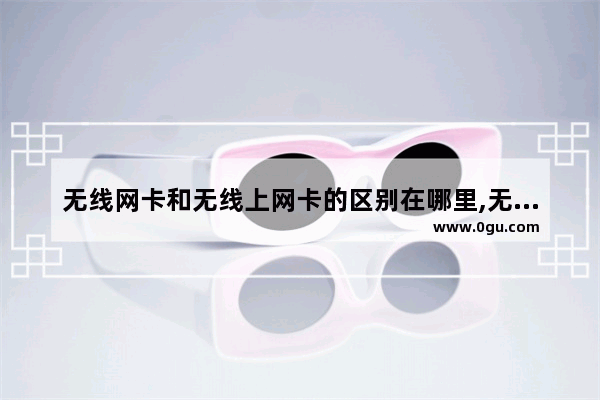 无线网卡和无线上网卡的区别在哪里,无线网卡和无线上网卡的区别哪个好