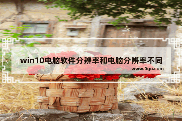 win10电脑软件分辨率和电脑分辨率不同,windows10正常分辨率是多少