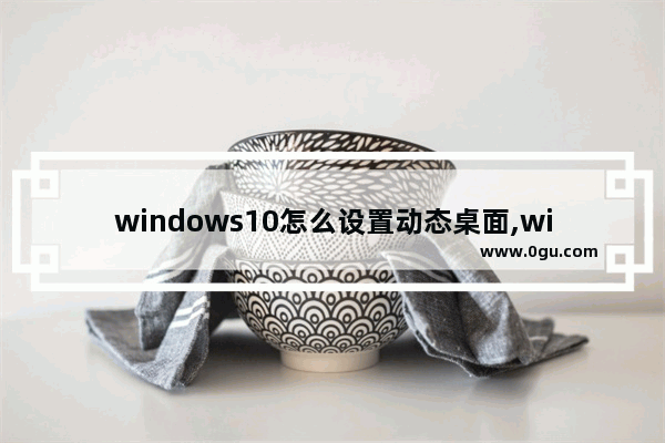 windows10怎么设置动态桌面,win 10如何设置动态桌面