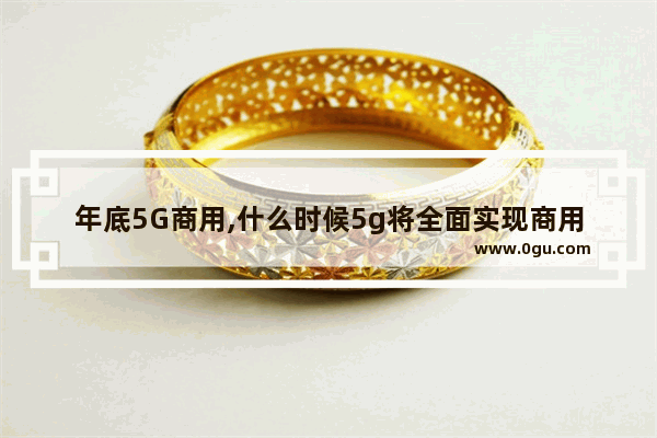 年底5G商用,什么时候5g将全面实现商用