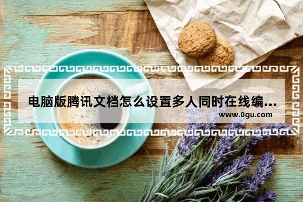 电脑版腾讯文档怎么设置多人同时在线编辑 电脑版腾讯文档设置多人同时在线编辑方法