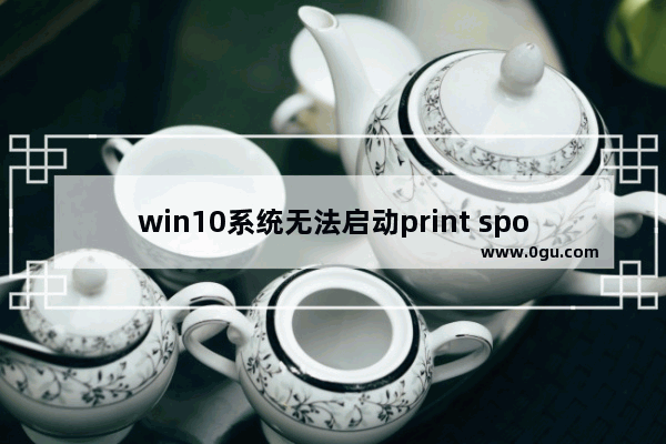 win10系统无法启动print spooler服务,windows10无法启动print spooler服务