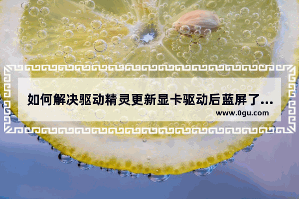 如何解决驱动精灵更新显卡驱动后蓝屏了,如何解决驱动精灵更新显卡驱动后蓝屏无法启动