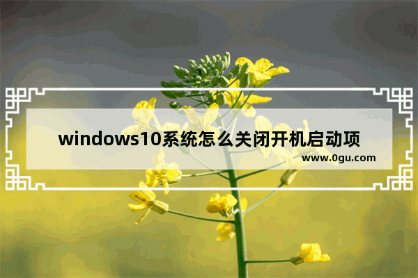 windows10系统怎么关闭开机启动项,window10系统怎么关闭开机启动项