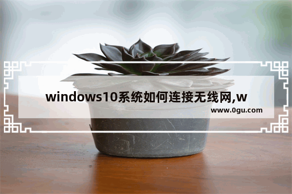 windows10系统如何连接无线网,windows10怎么连接无线网