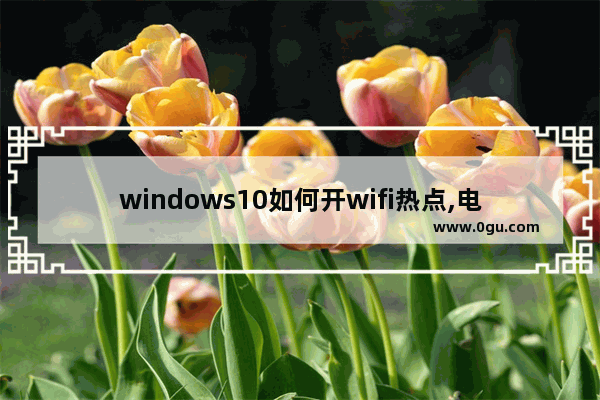 windows10如何开wifi热点,电脑如何建立wifi热点