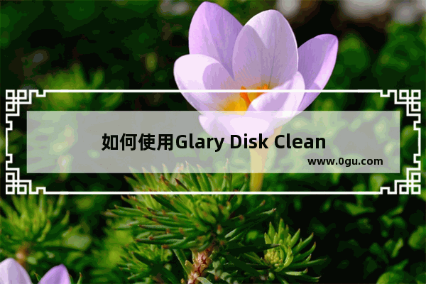 如何使用Glary Disk Cleaner清理磁盘不重要的数据 使用Glary Disk Cleaner清理磁盘数据的方法