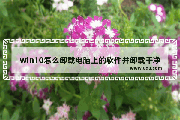 win10怎么卸载电脑上的软件并卸载干净,windows10如何卸载软件