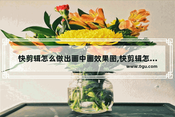 快剪辑怎么做出画中画效果图,快剪辑怎么做出画中画效果的视频