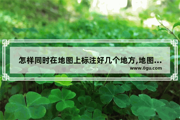 怎样同时在地图上标注好几个地方,地图标注位置怎么看