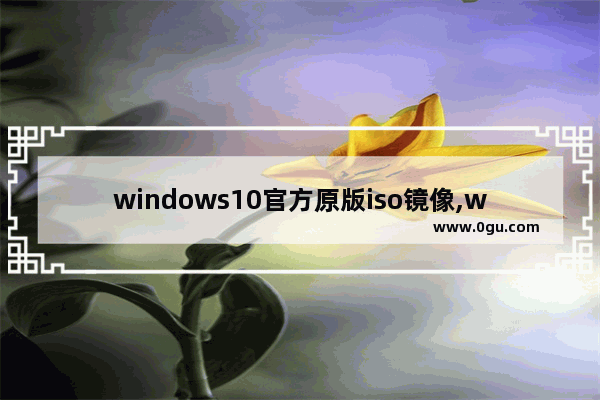 windows10官方原版iso镜像,win10正版iso镜像下载