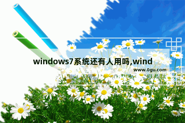 windows7系统还有人用吗,windows7系统是不是不能用了