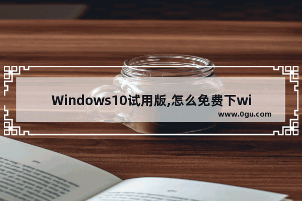 Windows10试用版,怎么免费下windows10