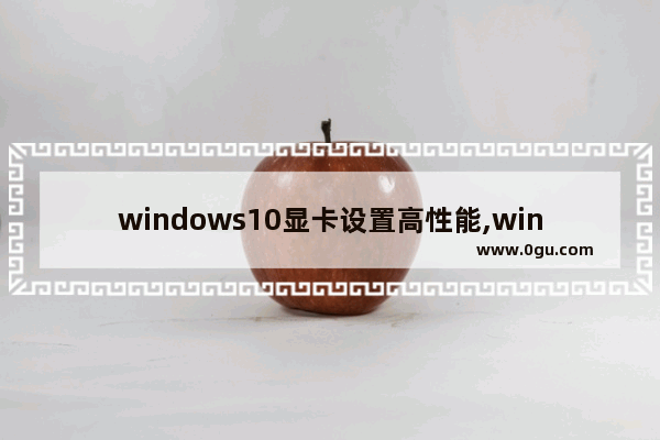 windows10显卡设置高性能,windows10怎么设置显卡性能
