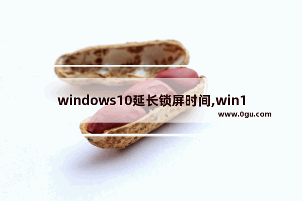 windows10延长锁屏时间,win10屏幕锁定时间