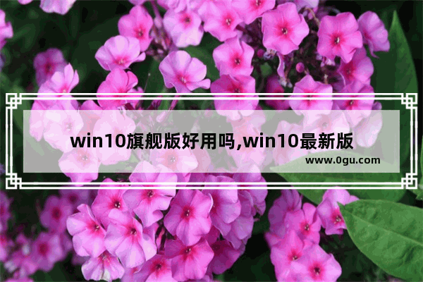 win10旗舰版好用吗,win10最新版本好用吗