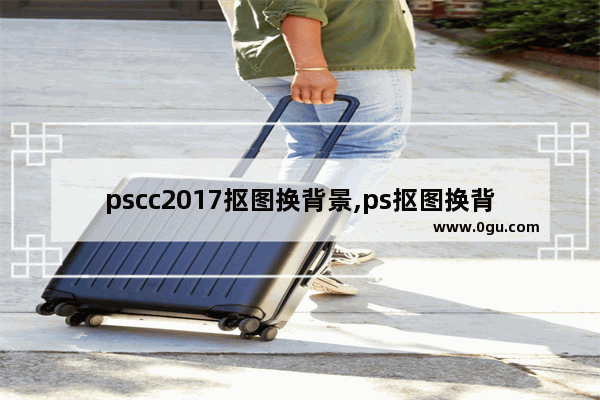 pscc2017抠图换背景,ps抠图换背景视频教程CS5