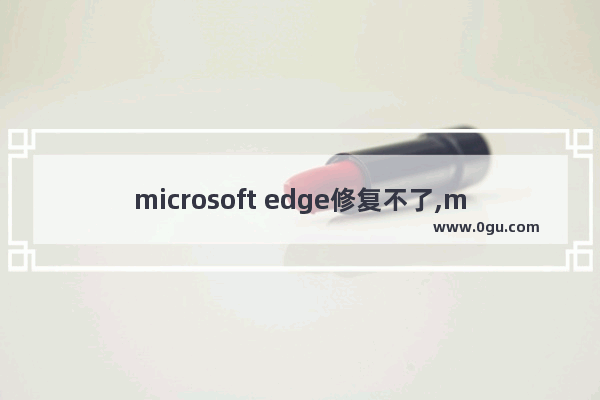microsoft edge修复不了,microsoft edge损坏