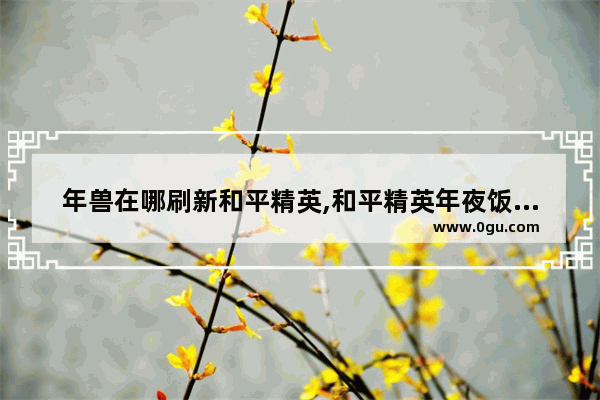 年兽在哪刷新和平精英,和平精英年夜饭年兽怎么出来
