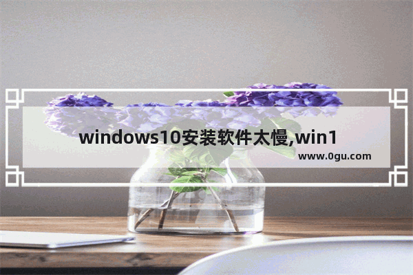 windows10安装软件太慢,win10安装程序慢
