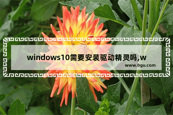 windows10需要安装驱动精灵吗,win10驱动精灵和驱动人生哪个好用啊