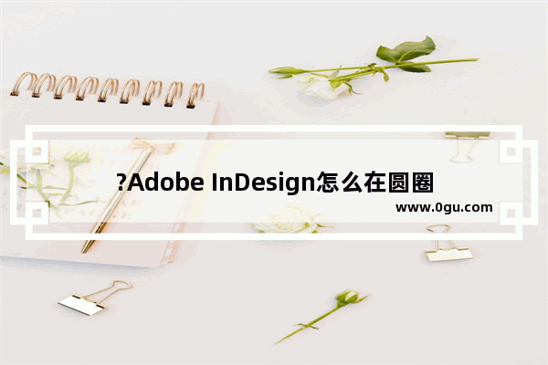 ?Adobe InDesign怎么在圆圈中写字 ?InDesign在圆圈中写字的方法