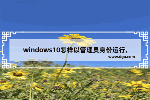 windows10怎样以管理员身份运行,win10如何以管理员身份运行程序