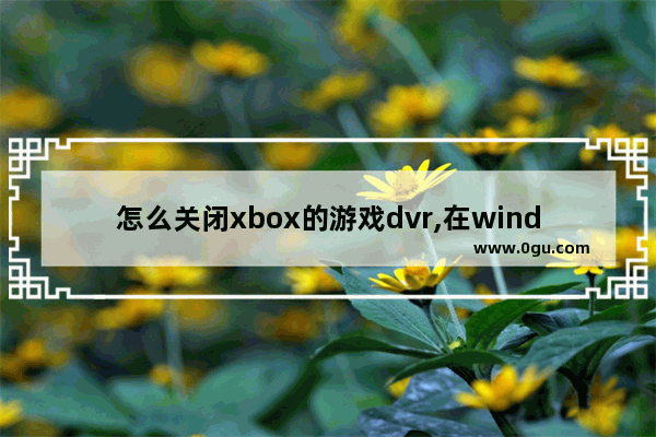 怎么关闭xbox的游戏dvr,在windows上您可能需要调整您的xbox dvr