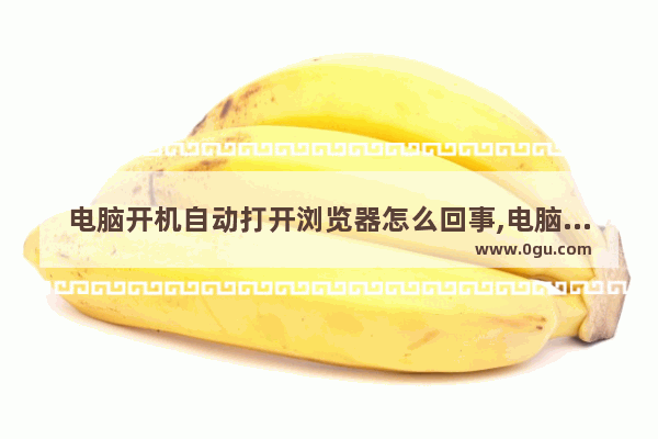 电脑开机自动打开浏览器怎么回事,电脑开机浏览器自动打开网页