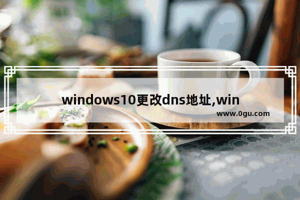 windows10更改dns地址,win10如何更改dns地址