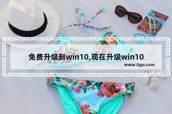 免费升级到win10,现在升级win10免费吗